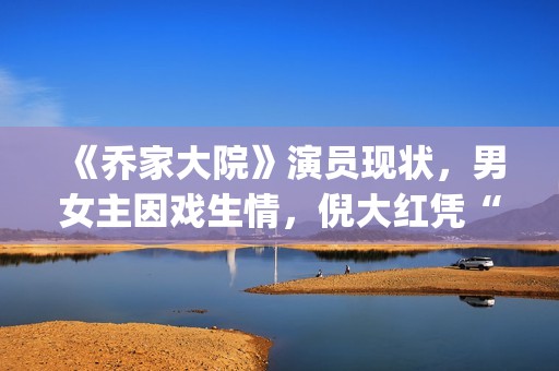 《乔家大院》演员现状，男女主因戏生情，倪大红凭“苏大强”爆红(乔家大院 演职员表)