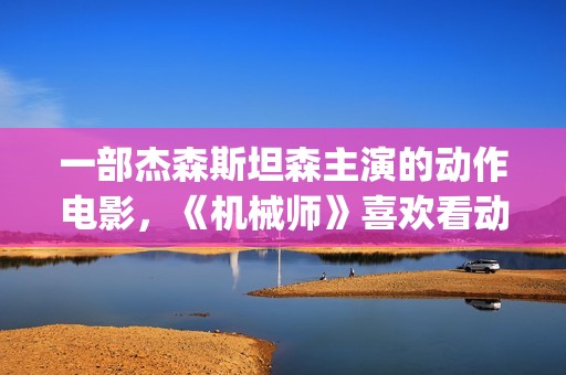 一部杰森斯坦森主演的动作电影，《机械师》喜欢看动作片的朋友要看完哦。(杰森·斯坦森经典电影)