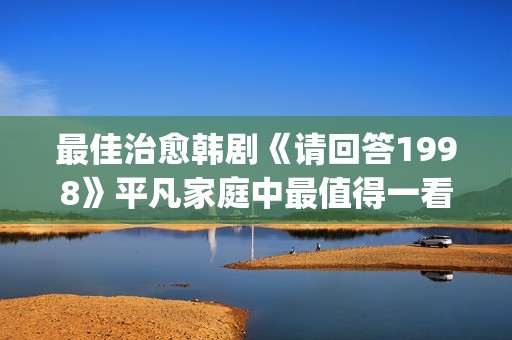 最佳治愈韩剧《请回答1998》平凡家庭中最值得一看！(最新治愈韩剧)