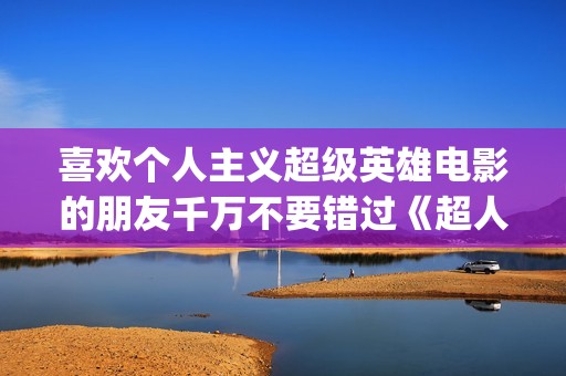 喜欢个人主义超级英雄电影的朋友千万不要错过《超人钢铁之躯》(个人主义好吗) 喜欢个人主义超级英雄电影的朋友千万不要错过《超人钢铁之躯》(个人主义好吗)