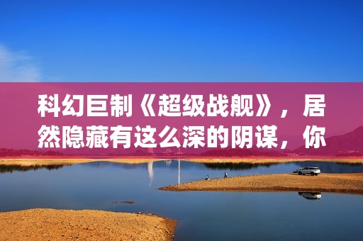 科幻巨制《超级战舰》，居然隐藏有这么深的阴谋，你看懂了吗(超级科学家百度百科)