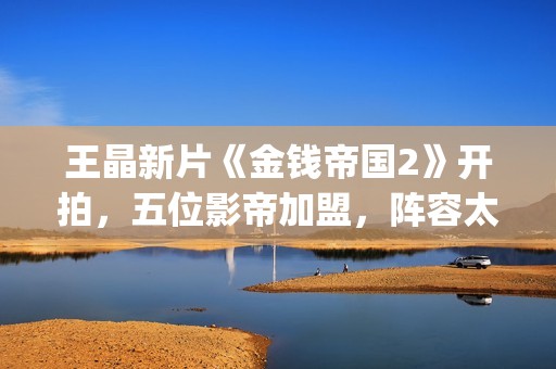 王晶新片《金钱帝国2》开拍，五位影帝加盟，阵容太强大了(王晶新片《金钱》在线看)