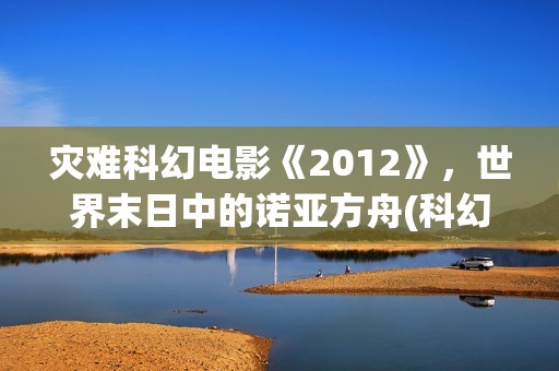 灾难科幻电影《2012》,世界末日中的诺亚方舟(科幻电影灾难电影) 灾难科幻电影《2012》,世界末日中的诺亚方舟(科幻电影灾难电影)