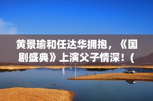 黄景瑜和任达华拥抱，《国剧盛典》上演父子情深！(黄景瑜和任家萱的综艺)
