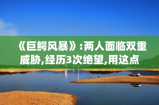 《巨鳄风暴》:两人面临双重威胁,经历3次绝望,用这点逃出生天(巨鳄风暴完整版电影免费观看)