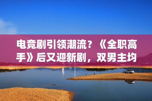 电竞剧引领潮流?《全职高手》后又迎新剧,双男主均是顶级流量(电竞题材影视剧) 电竞剧引领潮流?《全职高手》后又迎新剧,双男主均是顶级流量(电竞题材影视剧)