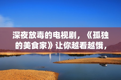 深夜放毒的电视剧,《孤独的美食家》让你越看越饿,但停不下来(深夜放毒电影好看吗) 深夜放毒的电视剧,《孤独的美食家》让你越看越饿,但停不下来(深夜放毒电影好看吗)