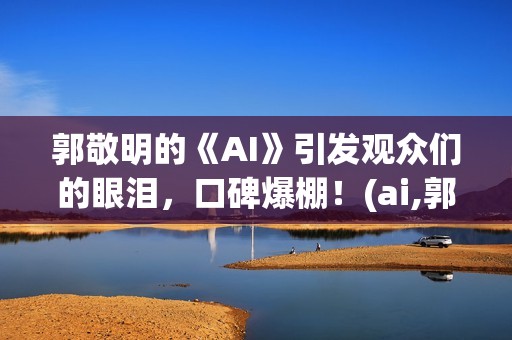 郭敬明的《AI》引发观众们的眼泪，口碑爆棚！(ai,郭敬明)