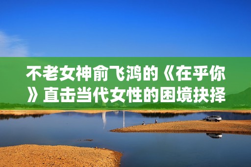 不老女神俞飞鸿的《在乎你》直击当代女性的困境抉择(俞飞鸿不老之谜)