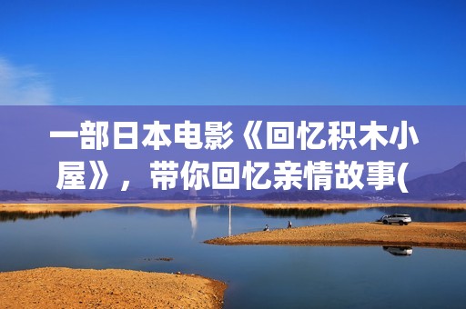 一部日本电影《回忆积木小屋》,带你回忆亲情故事(一部日本电影叫什么花) 一部日本电影《回忆积木小屋》,带你回忆亲情故事(一部日本电影叫什么花)