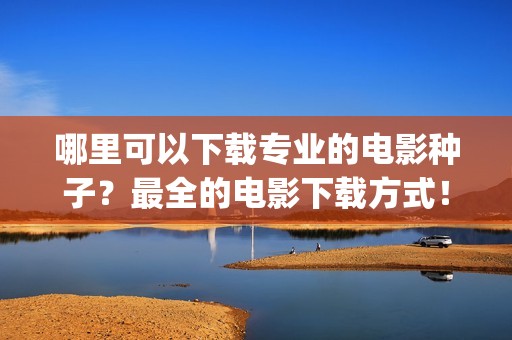 哪里可以下载专业的电影种子？最全的电影下载方式！(哪儿可以下载)