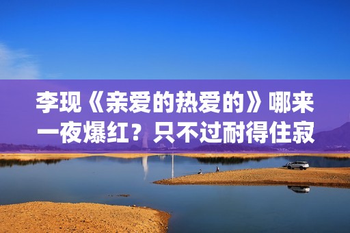 李现《亲爱的热爱的》哪来一夜爆红?只不过耐得住寂寞困惑(亲爱的热爱的李现的经典句子) 李现《亲爱的热爱的》哪来一夜爆红?只不过耐得住寂寞困惑(亲爱的热爱的李现的经典句子)