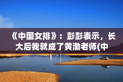 《中国女排》：彭彭表示，长大后我就成了黄渤老师(中国女排教练现在是谁)
