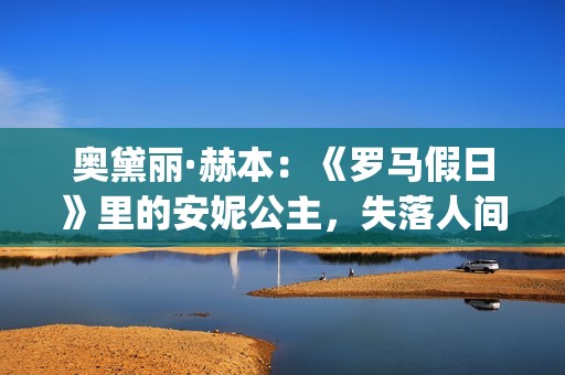 奥黛丽·赫本：《罗马假日》里的安妮公主，失落人间的天使(奥黛丽·赫本感情经历)