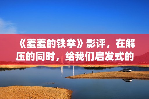 《羞羞的铁拳》影评，在解压的同时，给我们启发式的教导(羞羞的铁拳高清免费观看完整版)