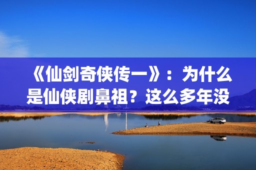 《仙剑奇侠传一》：为什么是仙侠剧鼻祖？这么多年没有电视能够超越(仙剑奇侠传一在线观看免费)