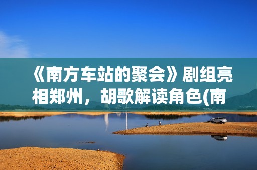 《南方车站的聚会》剧组亮相郑州，胡歌解读角色(南方车站的聚会剧情简介)