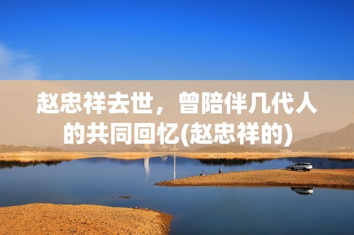 赵忠祥去世，曾陪伴几代人的共同回忆(赵忠祥的)