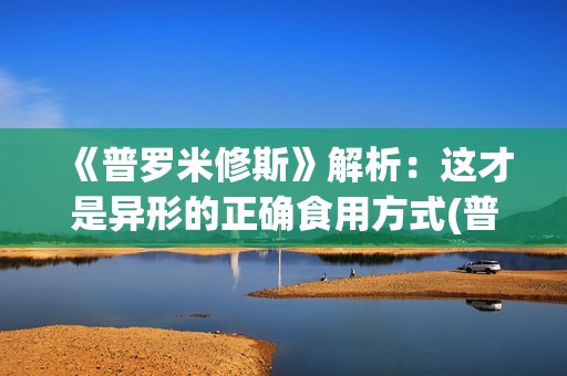 《普罗米修斯》解析：这才是异形的正确食用方式(普罗米修斯的精神品质)