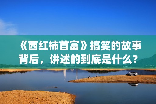 《西红柿首富》搞笑的故事背后，讲述的到底是什么？(西红柿首富取景地)