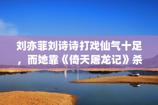 刘亦菲刘诗诗打戏仙气十足，而她靠《倚天屠龙记》杀上打戏前三榜(刘诗诗刘亦菲对比)