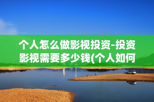 个人怎么做影视投资-投资影视需要多少钱(个人如何做影视剪辑)