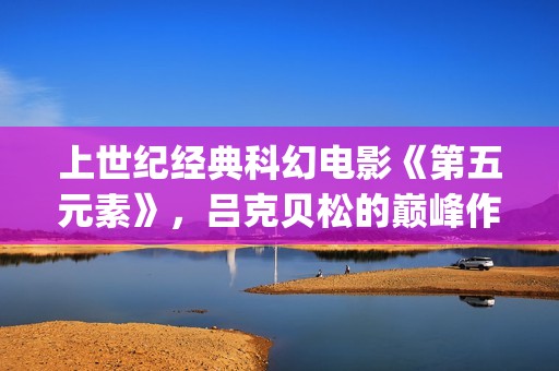 上世纪经典科幻电影《第五元素》,吕克贝松的巅峰作品之一(世界经典科幻电影排行) 上世纪经典科幻电影《第五元素》,吕克贝松的巅峰作品之一(世界经典科幻电影排行)