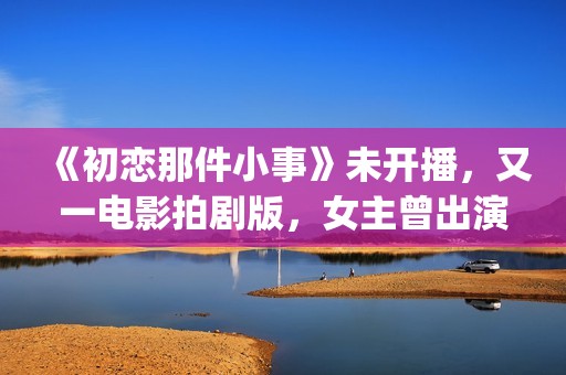 《初恋那件小事》未开播，又一电影拍剧版，女主曾出演《欢乐颂》(初恋那件小事主题曲)