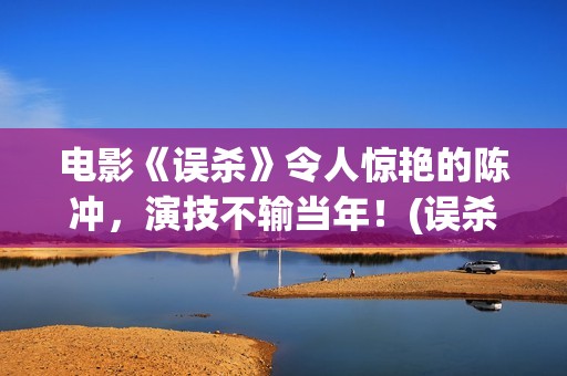电影《误杀》令人惊艳的陈冲，演技不输当年！(误杀这部电影)