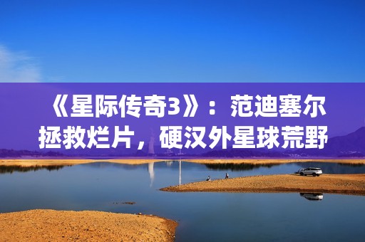 《星际传奇3》：范迪塞尔拯救烂片，硬汉外星球荒野求生(星际传奇3国语普通话)