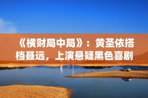 《横财局中局》：黄圣依搭档聂远，上演悬疑黑色喜剧片！(横财局中局免费观看完整版)