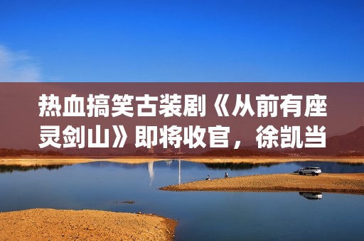热血搞笑古装剧《从前有座灵剑山》即将收官，徐凯当场官宣！(很搞笑的古装电视剧)