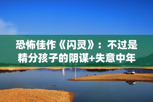 恐怖佳作《闪灵》：不过是精分孩子的阴谋+失意中年人的自我毁灭(闪灵恐怖的剧情是第几分钟)