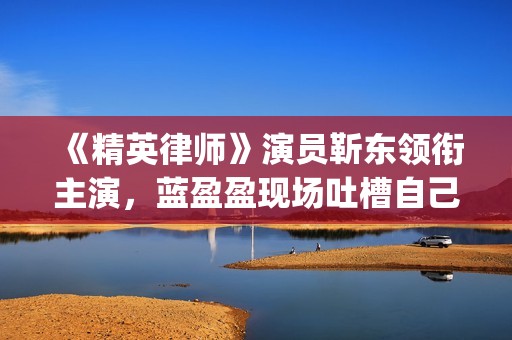 《精英律师》演员靳东领衔主演，蓝盈盈现场吐槽自己记忆(精英律师精彩视频)
