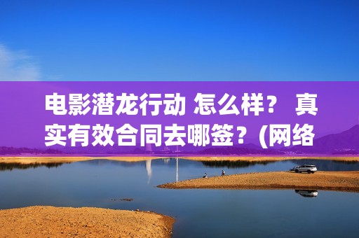 电影潜龙行动 怎么样？ 真实有效合同去哪签？(网络大电影潜龙行动123片花)