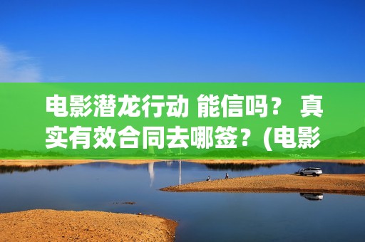 电影潜龙行动 能信吗？ 真实有效合同去哪签？(电影潜龙行动剧情介绍)