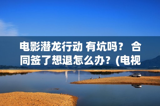 电影潜龙行动 有坑吗？ 合同签了想退怎么办？(电视剧潜龙行动高清)