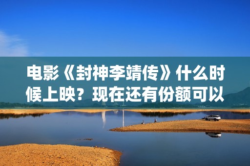 电影《封神李靖传》什么时候上映？现在还有份额可以投(封神之李靖传奇在线观看)