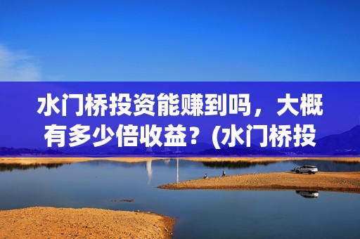 水门桥投资能赚到吗，大概有多少倍收益？(水门桥投资成本是多少)