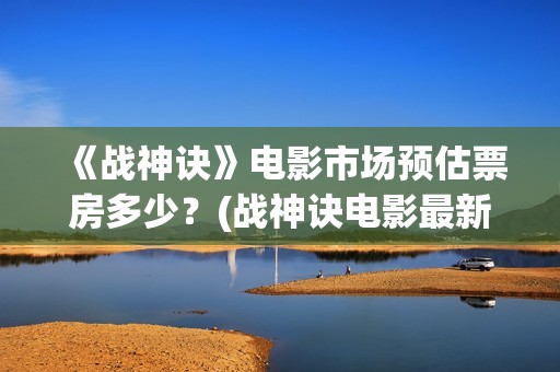 《战神诀》电影市场预估票房多少？(战神诀电影最新动态)