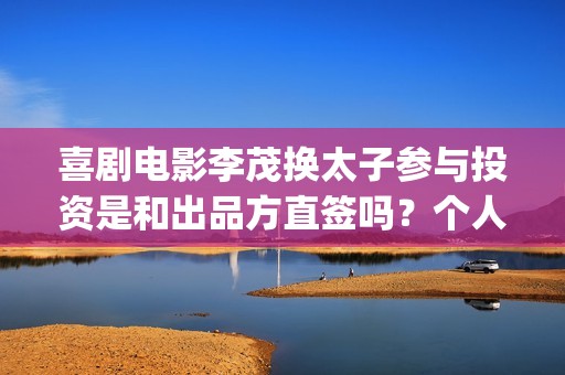 喜剧电影李茂换太子参与投资是和出品方直签吗？个人参与会有优惠吗？(李茂扮演哪些电视)