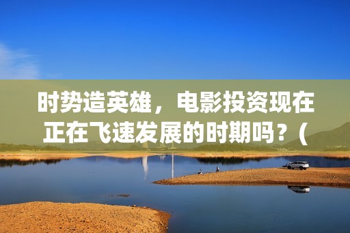 时势造英雄，电影投资现在正在飞速发展的时期吗？(时势造英雄含义)