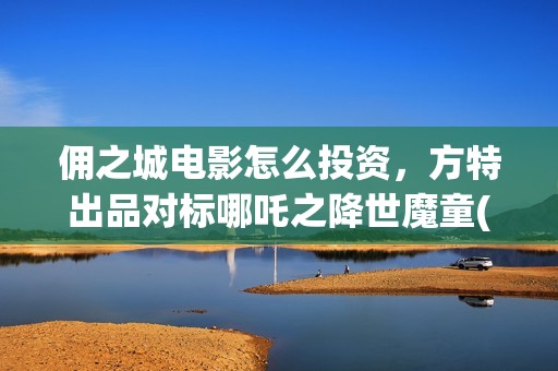 佣之城电影怎么投资，方特出品对标哪吒之降世魔童(佣之城电影解说)