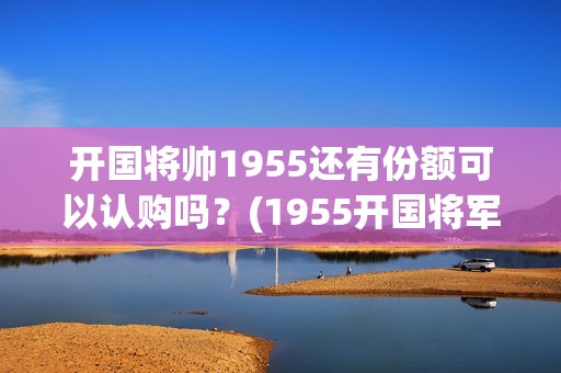 开国将帅1955还有份额可以认购吗？(1955开国将军)