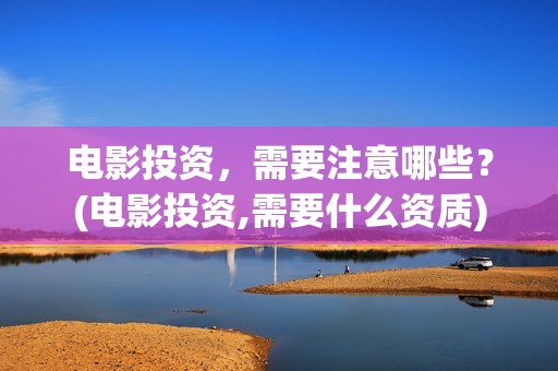 电影投资，需要注意哪些？(电影投资,需要什么资质)