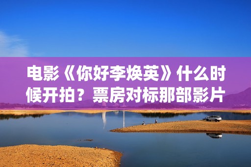 电影《你好李焕英》什么时候开拍？票房对标那部影片？(电影你好李焕之)