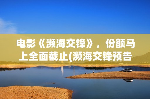 电影《濒海交锋》，份额马上全面截止(濒海交锋预告片)