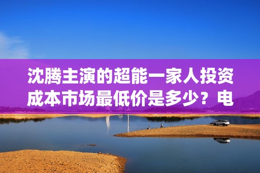 沈腾主演的超能一家人投资成本市场最低价是多少？电影的优势是什么？(沈腾主演的超能力电视剧)
