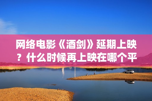 网络电影《酒剑》延期上映？什么时候再上映在哪个平台(酒剑电影完整极速播放)