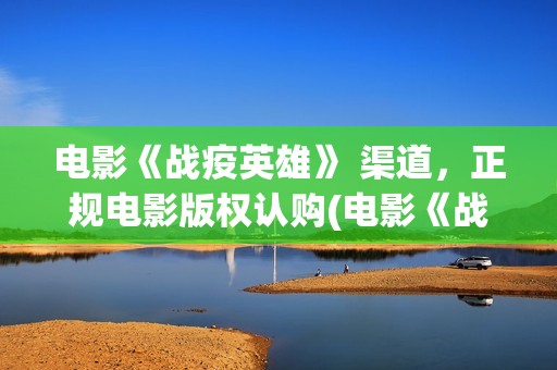 电影《战疫英雄》 渠道，正规电影版权认购(电影《战疫英雄》在线观看)